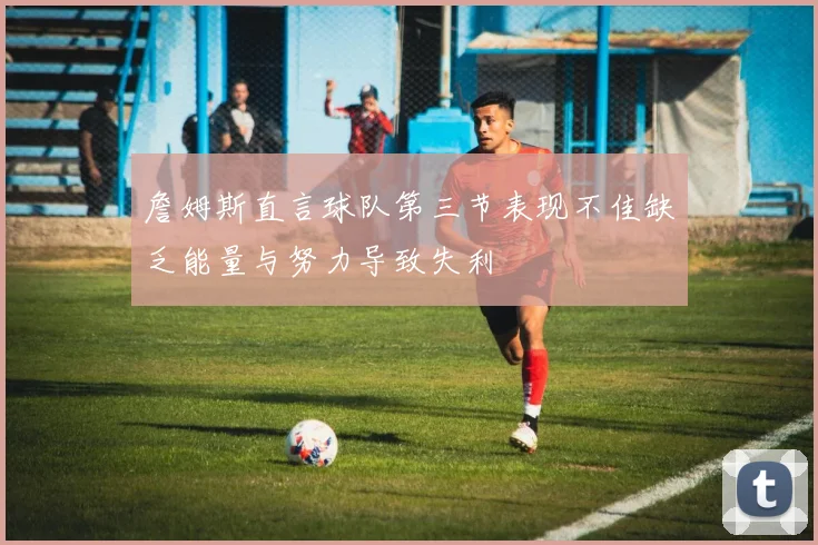 詹姆斯直言球队第三节表现不佳缺乏能量与努力导致失利