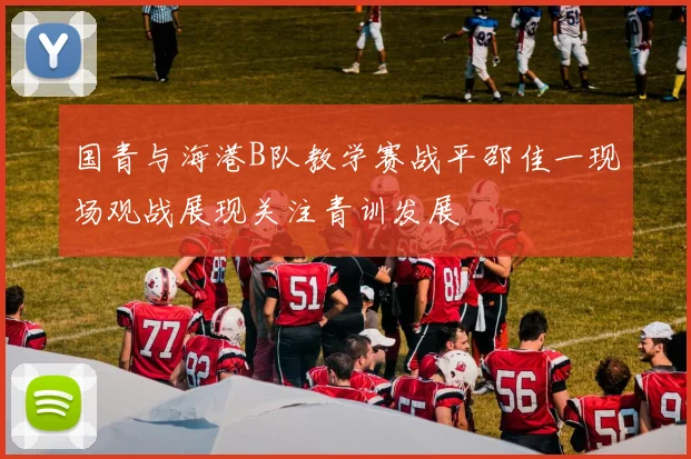 国青与海港B队教学赛战平邵佳一现场观战展现关注青训发展