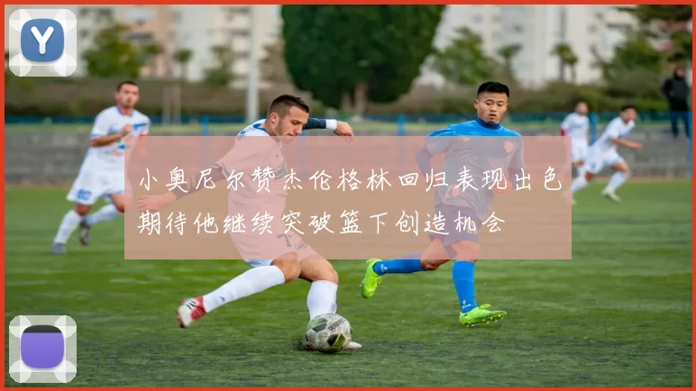 小奥尼尔赞杰伦格林回归表现出色期待他继续突破篮下创造机会