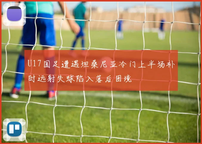 U17国足遭遇坦桑尼亚冷门上半场补时远射失球陷入落后困境