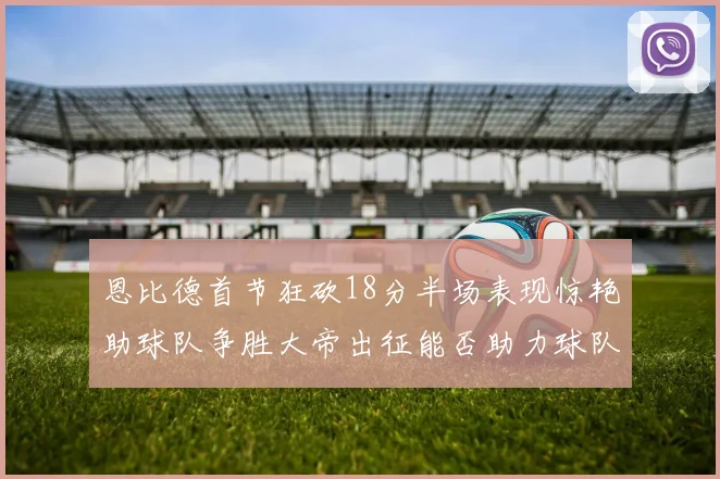 恩比德首节狂砍18分半场表现惊艳助球队争胜大帝出征能否助力球队逆袭