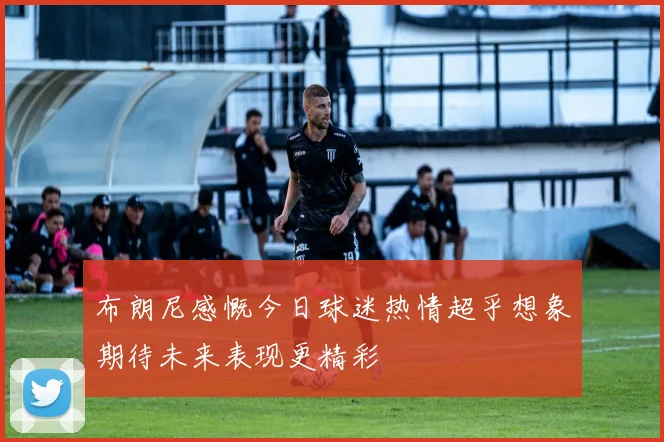 布朗尼感慨今日球迷热情超乎想象期待未来表现更精彩
