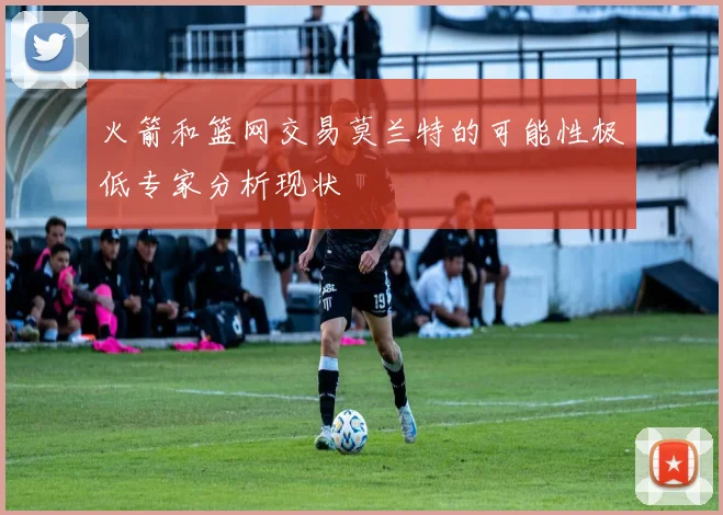 火箭和篮网交易莫兰特的可能性极低专家分析现状