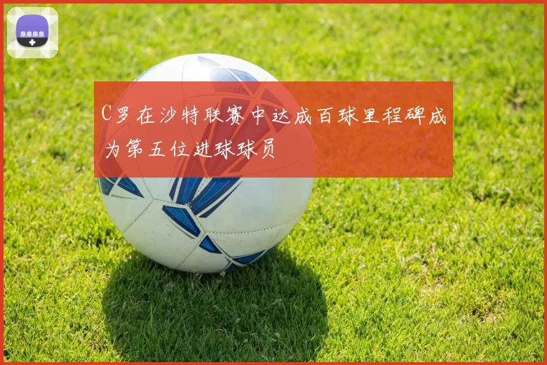 C罗在沙特联赛中达成百球里程碑成为第五位进球球员