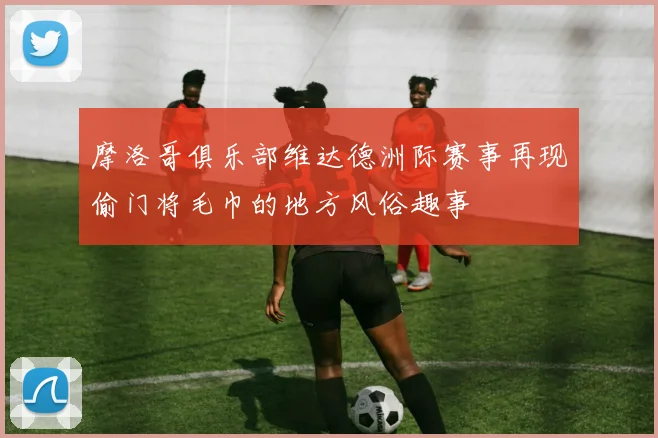 摩洛哥俱乐部维达德洲际赛事再现偷门将毛巾的地方风俗趣事