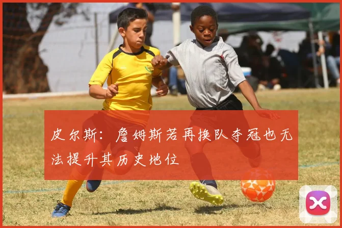 皮尔斯：詹姆斯若再换队夺冠也无法提升其历史地位