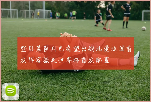 登贝莱萨利巴有望出战北爱法国首发阵容接近世界杯首发配置