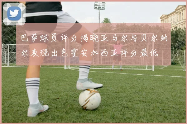 巴萨球员评分揭晓亚马尔与贝尔纳尔表现出色霍安加西亚评分最低