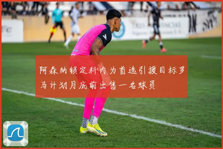 阿森纳锁定科内为首选引援目标罗马计划月底前出售一名球员