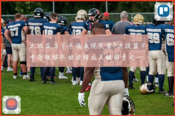 文班亚马下半场表现失常9次投篮不中导致球队被逆转成关键因素之一